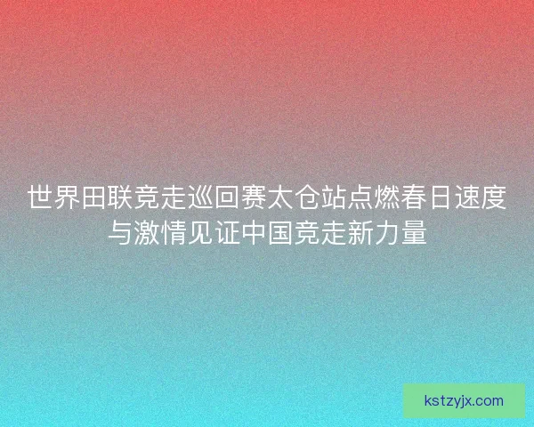 世界田联竞走巡回赛太仓站点燃春日速度与激情见证中国竞走新力量