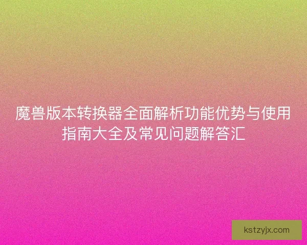 魔兽版本转换器全面解析功能优势与使用指南大全及常见问题解答汇
