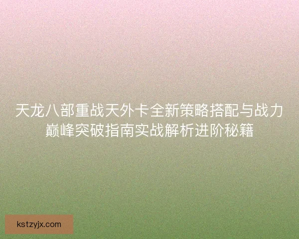 天龙八部重战天外卡全新策略搭配与战力巅峰突破指南实战解析进阶秘籍